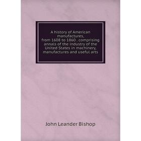 

Книга A history of American manufactures, from 1608 to 1860. comprising annals of the industry of the United States in machinery, manufactures and use
