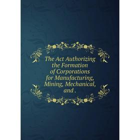 

Книга The Act Authorizing the Formation of Corporations for Manufacturing, Mining, Mechanical, and