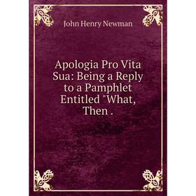 

Книга Apologia Pro Vita Sua: Being a Reply to a Pamphlet Entitled What, Then. Newman John Henry