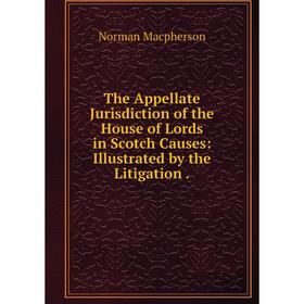 

Книга The Appellate Jurisdiction of the House of Lords in Scotch Causes: Illustrated by the Litigation. Norman Macpherson