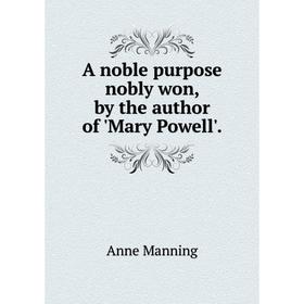 

Книга A noble purpose nobly won, by the author of 'Mary Powell'. Manning Anne