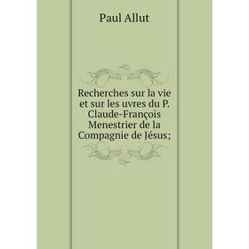 

Книга Recherches sur la vie et sur les uvres du P. Claude-François Menestrier de la Compagnie de Jésus. Paul Allut