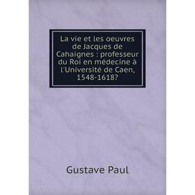 

Книга La vie et les oeuvres de Jacques de Cahaignes: professeur du Roi en médecine à l'Université de Caen, 1548-1618