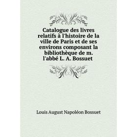 

Книга Catalogue des livres relatifs à l'histoire de la ville de Paris et de ses environs composant la bibliothèque de m. l'abbé L. A. Bossuet. Louis A