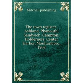 

Книга The town register: Ashland, Plymouth, Sandwich, Campton, Holderness, Center Harbor, Moultonboro, 1908. Mitchell publishing