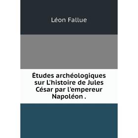

Книга Études archéologiques sur L'histoire de Jules César par l'empereur Napoléon. Léon Fallue
