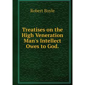 

Книга Treatises on the High Veneration Man's Intellect Owes to God. Robert Boyle