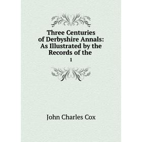 

Книга Three Centuries of Derbyshire Annals: As Illustrated by the Records of the. 1. John Charles Cox