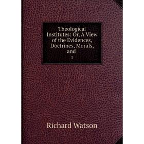 

Книга Theological Institutes: Or, A View of the Evidences, Doctrines, Morals, and. 1. Richard Watson