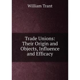 

Книга Trade Unions: Their Origin and Objects, Influence and Efficacy. William Trant