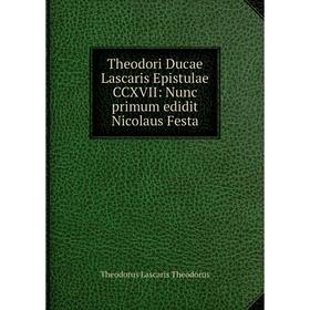 

Книга Theodori Ducae Lascaris Epistulae CCXVII: Nunc primum edidit Nicolaus Festa. Theodorus Lascaris Theodorus