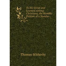 

Книга To the Great and Learned Among Christians, the Humble Petition of a Number. Thomas Witherby