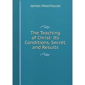 

Книга The Teaching of Christ: Its Conditions, Secret, and Results. James Moorhouse