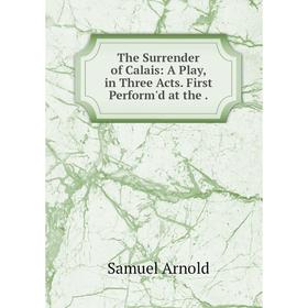 

Книга The Surrender of Calais: A Play, in Three Acts. First Perform'd at the. Samuel Arnold