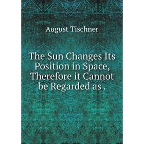

Книга The Sun Changes Its Position in Space, Therefore it Cannot be Regarded as. August Tischner
