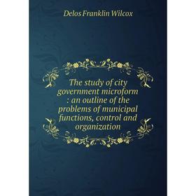 

Книга The study of city government microform: an outline of the problems of municipal functions, control and organization. Delos Franklin Wilcox