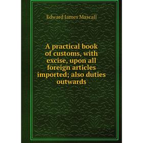 

Книга A practical book of customs, with excise, upon all foreign articles imported; also duties outwards