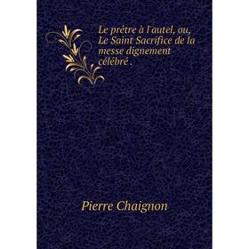 

Книга Le prêtre à l'autel, ou, Le Saint Sacrifice de la messe dignement célébré