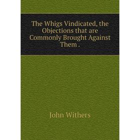 

Книга The Whigs Vindicated, the Objections that are Commonly Brought Against Them