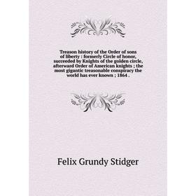 

Книга Treason history of the Order of sons of liberty: formerly Circle of honor, succeeded by Knights of the golden circle, afterward Order of America