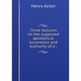 

Книга Three lectures on the supposed apostolical succession and authority