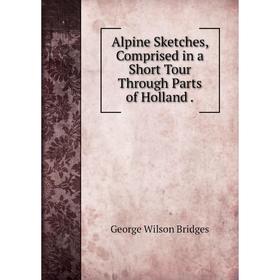 

Книга Alpine Sketches, Comprised in a Short Tour Through Parts of Holland