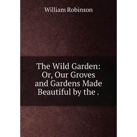 

Книга The Wild Garden: Or, Our Groves and Gardens Made Beautiful