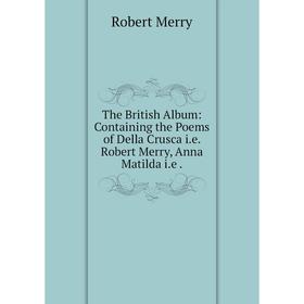 

Книга The British Album: Containing the Poems of Della Crusca i.e. Robert Merry, Anna Matilda i.e. Robert