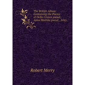 

Книга The British Album: Containing the Poems of Della Crusca pseud., Anna Matilda pseud., Arley. Robert M