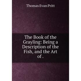 

Книга The Book of the Grayling: Being a Description of the Fish, and the Art of. Thomas Evan Pritt