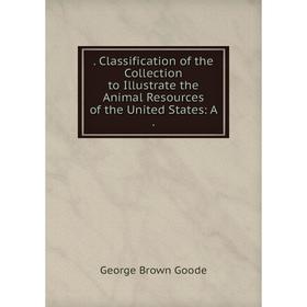 

Книга . Classification of the Collection to Illustrate the Animal Resources of the United States: A.