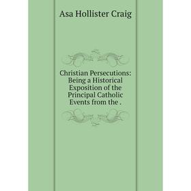 

Книга Christian Persecutions: Being a Historical Exposition of the Principal Catholic Events from the.