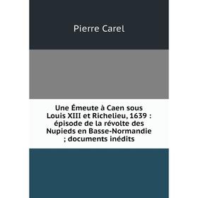 

Книга Une Émeute à Caen sous Louis XIII et Richelieu, 1639: épisode de la révolte des Nupieds en Basse-Normandie; documents inédits