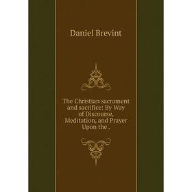 

Книга The Christian sacrament and sacrifice: By Way of Discourse, Meditation, and Prayer Upon the. Daniel