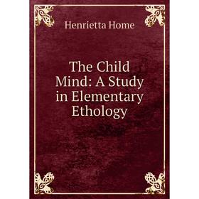 

Книга The Child Mind: A Study in Elementary Ethology. Henrietta Home