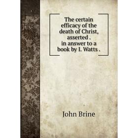 

Книга The certain efficacy of the death of Christ, asserted. in answer to a book by I. Watts. John Brine