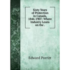 

Книга Sixty Years of Protection in Canada, 1846-1907: Where Industry Leans on the