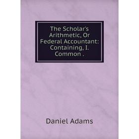 

Книга The Scholar's Arithmetic, Or Federal Accountant: Containing, I. Common