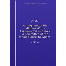

Книга Abridgment of the Minutes of the Evidence, Taken Before a Committee of the Whole House
