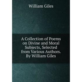 

Книга A Collection of Poems on Divine and Moral Subjects, Selected from Various Authors. By William Giles