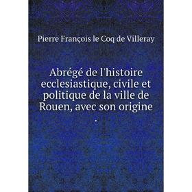 

Книга Abrégé de l'histoire ecclesiastique, civile et politique de la ville de Rouen, avec son origine