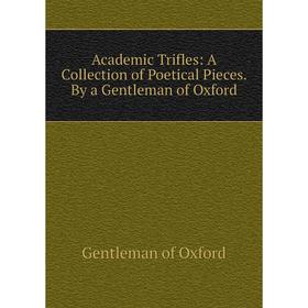 

Книга Academic Trifles: A Collection of Poetical Pieces. By a Gentleman of Oxford