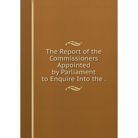 

Книга The Report of the Commissioners Appointed by Parliament to Enquire Into the