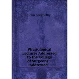 

Книга Physiological Lectures Addressed to the College of Surgeons: Addressed
