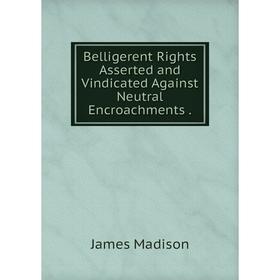 

Книга Belligerent Rights Asserted and Vindicated Against Neutral Encroachments