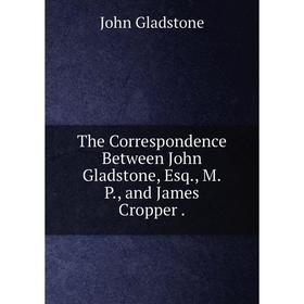 

Книга The Correspondence Between John Gladstone, Esq, M.P and James Cropper