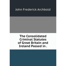 

Книга The Consolidated Criminal Statutes of Great Britain and Ireland Passed