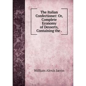 

Книга The Italian Confectioner: Or, Complete Economy of Desserts, Containing the. William Alexis Jarrin