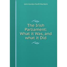 

Книга The Irish Parliament: What it Was, and what it Did. John Gordon Swift MacNeill