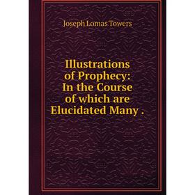 

Книга Illustrations of Prophecy: In the Course of which are Elucidated Many. Joseph Lomas Towers